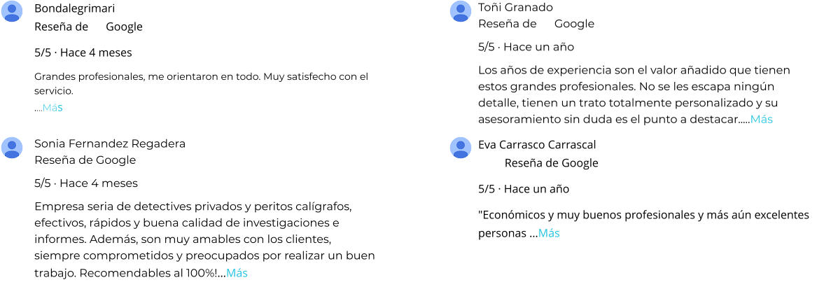 Bondalegrimari Reseña de      Google 5/5 · Hace 4 meses Grandes profesionales, me orientaron en todo. Muy satisfecho con el servicio. .…Más Toñi Granado Reseña de      Google 5/5 · Hace un año Los años de experiencia son el valor añadido que tienen estos grandes profesionales. No se les escapa ningún detalle, tienen un trato totalmente personalizado y su asesoramiento sin duda es el punto a destacar..…Más Sonia Fernandez Regadera Reseña de Google 5/5 · Hace 4 meses Empresa seria de detectives privados y peritos calígrafos, efectivos, rápidos y buena calidad de investigaciones e informes. Además, son muy amables con los clientes, siempre comprometidos y preocupados por realizar un buen trabajo. Recomendables al 100%!…Más Eva Carrasco Carrascal Reseña de Google 5/5 · Hace un año "Económicos y muy buenos profesionales y más aún excelentes personas …Más