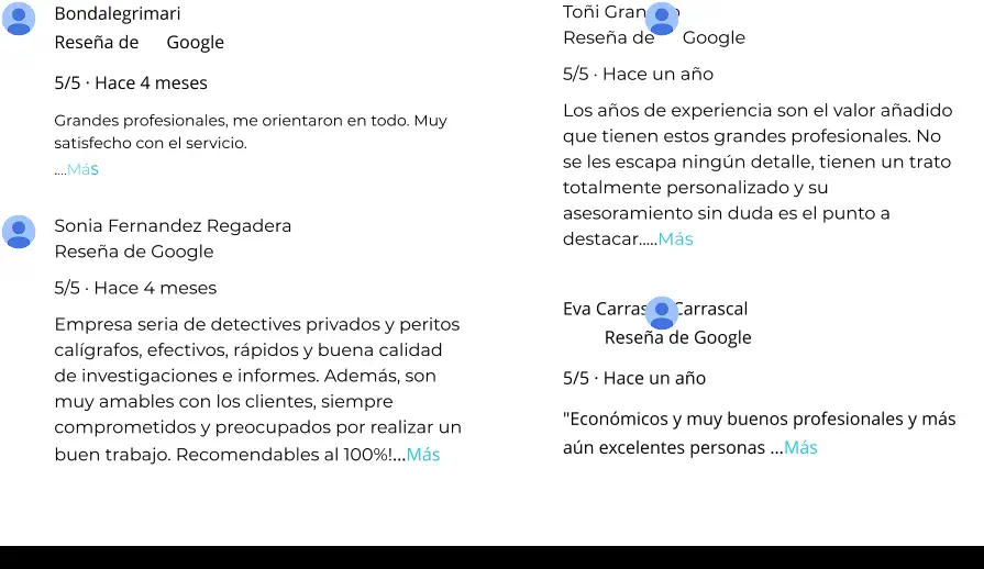 Bondalegrimari Reseña de      Google 5/5 · Hace 4 meses Grandes profesionales, me orientaron en todo. Muy satisfecho con el servicio. .…Más Toñi Granado Reseña de      Google 5/5 · Hace un año Los años de experiencia son el valor añadido que tienen estos grandes profesionales. No se les escapa ningún detalle, tienen un trato totalmente personalizado y su asesoramiento sin duda es el punto a destacar..…Más Sonia Fernandez Regadera Reseña de Google 5/5 · Hace 4 meses Empresa seria de detectives privados y peritos calígrafos, efectivos, rápidos y buena calidad de investigaciones e informes. Además, son muy amables con los clientes, siempre comprometidos y preocupados por realizar un buen trabajo. Recomendables al 100%!…Más Eva Carrasco Carrascal Reseña de Google 5/5 · Hace un año "Económicos y muy buenos profesionales y más aún excelentes personas …Más