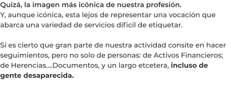 Quizá, la imagen más icónica de nuestra profesión. Y, aunque icónica, esta lejos de representar una vocación que abarca una variedad de servicios dificil de etiquetar.  Sí es cierto que gran parte de nuestra actividad consite en hacer seguimientos, pero no solo de personas: de Activos Financieros; de Herencias….Documentos, y un largo etcetera, incluso de gente desaparecida.