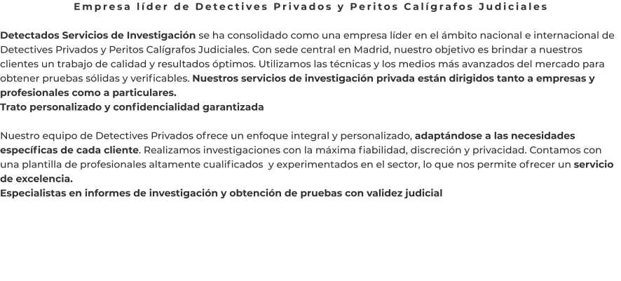 Empresa líder de Detectives Privados y Peritos Calígrafos Judiciales  Detectados Servicios de Investigación se ha consolidado como una empresa líder en el ámbito nacional e internacional de Detectives Privados y Peritos Calígrafos Judiciales. Con sede central en Madrid, nuestro objetivo es brindar a nuestros clientes un trabajo de calidad y resultados óptimos. Utilizamos las técnicas y los medios más avanzados del mercado para obtener pruebas sólidas y verificables. Nuestros servicios de investigación privada están dirigidos tanto a empresas y profesionales como a particulares. Trato personalizado y confidencialidad garantizada  Nuestro equipo de Detectives Privados ofrece un enfoque integral y personalizado, adaptándose a las necesidades específicas de cada cliente. Realizamos investigaciones con la máxima fiabilidad, discreción y privacidad. Contamos con una plantilla de profesionales altamente cualificados  y experimentados en el sector, lo que nos permite ofrecer un servicio de excelencia. Especialistas en informes de investigación y obtención de pruebas con validez judicial