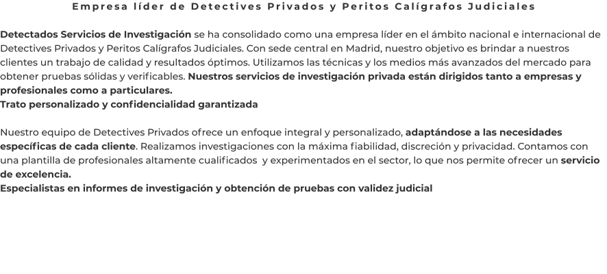 Empresa líder de Detectives Privados y Peritos Calígrafos Judiciales  Detectados Servicios de Investigación se ha consolidado como una empresa líder en el ámbito nacional e internacional de Detectives Privados y Peritos Calígrafos Judiciales. Con sede central en Madrid, nuestro objetivo es brindar a nuestros clientes un trabajo de calidad y resultados óptimos. Utilizamos las técnicas y los medios más avanzados del mercado para obtener pruebas sólidas y verificables. Nuestros servicios de investigación privada están dirigidos tanto a empresas y profesionales como a particulares. Trato personalizado y confidencialidad garantizada  Nuestro equipo de Detectives Privados ofrece un enfoque integral y personalizado, adaptándose a las necesidades específicas de cada cliente. Realizamos investigaciones con la máxima fiabilidad, discreción y privacidad. Contamos con una plantilla de profesionales altamente cualificados  y experimentados en el sector, lo que nos permite ofrecer un servicio de excelencia. Especialistas en informes de investigación y obtención de pruebas con validez judicial