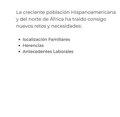 La creciente población Hispanoamericana y del norte de África ha traido consigo nuevos retos y necesidades:  •	localización Familiares •	Herencias •	Antecedentes Laborales