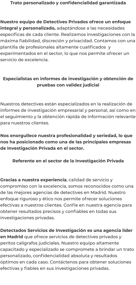 Trato personalizado y confidencialidad garantizada   Nuestro equipo de Detectives Privados ofrece un enfoque integral y personalizado, adaptándose a las necesidades específicas de cada cliente. Realizamos investigaciones con la máxima fiabilidad, discreción y privacidad. Contamos con una plantilla de profesionales altamente cualificados  y experimentados en el sector, lo que nos permite ofrecer un servicio de excelencia.   Especialistas en informes de investigación y obtención de pruebas con validez judicial   Nuestros detectives están especializados en la realización de informes de investigación empresarial y personal, así como en el seguimiento y la obtención rápida de información relevante para nuestros clientes.  Nos enorgullece nuestra profesionalidad y seriedad, lo que nos ha posicionado como una de las principales empresas de Investigación Privada en el sector.  Referente en el sector de la Investigación Privada   Gracias a nuestra experiencia, calidad de servicio y compromiso con la excelencia, somos reconocidos como una de las mejores agencias de detectives en Madrid. Nuestro enfoque riguroso y ético nos permite ofrecer soluciones efectivas a nuestros clientes. Confíe en nuestra agencia para obtener resultados precisos y confiables en todas sus investigaciones privadas.  Detectados Servicios de Investigación es una agencia líder en Madrid que ofrece servicios de detectives privados y peritos calígrafos judiciales. Nuestro equipo altamente capacitado y especializado se compromete a brindar un trato personalizado, confidencialidad absoluta y resultados óptimos en cada caso. Contáctenos para obtener soluciones efectivas y fiables en sus investigaciones privadas.