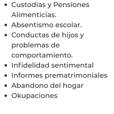 •	Custodias y Pensiones Alimenticias. •	Absentismo escolar. •	Conductas de hijos y problemas de comportamiento. •	Infidelidad sentimental  •	Informes prematrimoniales  •	Abandono del hogar  •	Okupaciones