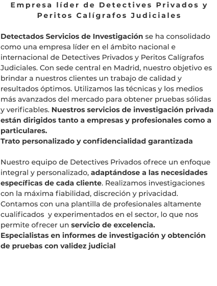 Empresa líder de Detectives Privados y Peritos Calígrafos Judiciales  Detectados Servicios de Investigación se ha consolidado como una empresa líder en el ámbito nacional e internacional de Detectives Privados y Peritos Calígrafos Judiciales. Con sede central en Madrid, nuestro objetivo es brindar a nuestros clientes un trabajo de calidad y resultados óptimos. Utilizamos las técnicas y los medios más avanzados del mercado para obtener pruebas sólidas y verificables. Nuestros servicios de investigación privada están dirigidos tanto a empresas y profesionales como a particulares. Trato personalizado y confidencialidad garantizada  Nuestro equipo de Detectives Privados ofrece un enfoque integral y personalizado, adaptándose a las necesidades específicas de cada cliente. Realizamos investigaciones con la máxima fiabilidad, discreción y privacidad. Contamos con una plantilla de profesionales altamente cualificados  y experimentados en el sector, lo que nos permite ofrecer un servicio de excelencia. Especialistas en informes de investigación y obtención de pruebas con validez judicial