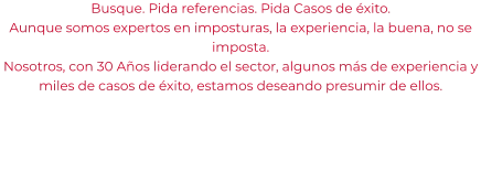 Busque. Pida referencias. Pida Casos de éxito. Aunque somos expertos en imposturas, la experiencia, la buena, no se imposta. Nosotros, con 30 Años liderando el sector, algunos más de experiencia y miles de casos de éxito, estamos deseando presumir de ellos.