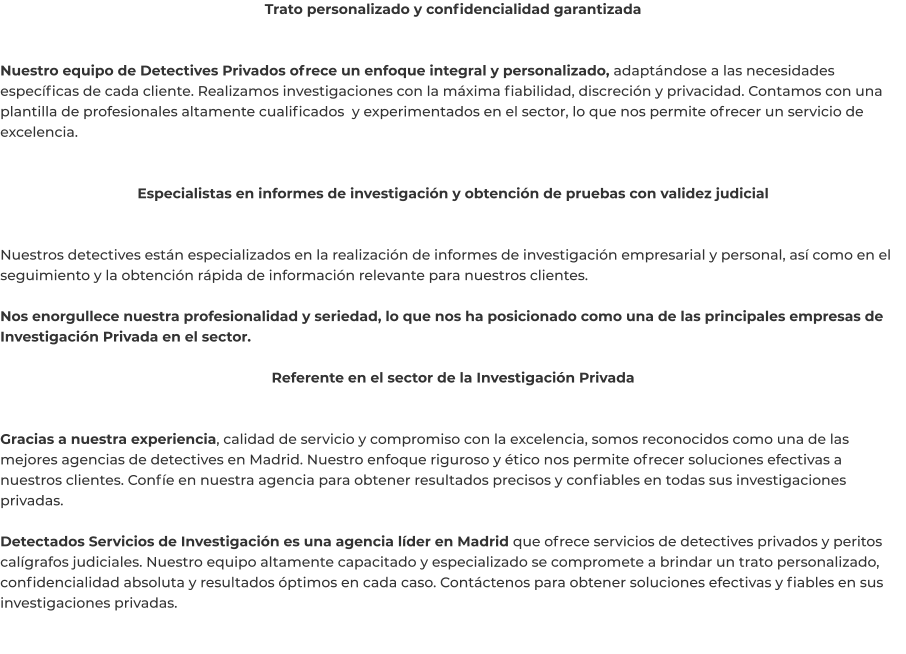 Trato personalizado y confidencialidad garantizada   Nuestro equipo de Detectives Privados ofrece un enfoque integral y personalizado, adaptándose a las necesidades específicas de cada cliente. Realizamos investigaciones con la máxima fiabilidad, discreción y privacidad. Contamos con una plantilla de profesionales altamente cualificados  y experimentados en el sector, lo que nos permite ofrecer un servicio de excelencia.   Especialistas en informes de investigación y obtención de pruebas con validez judicial   Nuestros detectives están especializados en la realización de informes de investigación empresarial y personal, así como en el seguimiento y la obtención rápida de información relevante para nuestros clientes.  Nos enorgullece nuestra profesionalidad y seriedad, lo que nos ha posicionado como una de las principales empresas de Investigación Privada en el sector.  Referente en el sector de la Investigación Privada   Gracias a nuestra experiencia, calidad de servicio y compromiso con la excelencia, somos reconocidos como una de las mejores agencias de detectives en Madrid. Nuestro enfoque riguroso y ético nos permite ofrecer soluciones efectivas a nuestros clientes. Confíe en nuestra agencia para obtener resultados precisos y confiables en todas sus investigaciones privadas.  Detectados Servicios de Investigación es una agencia líder en Madrid que ofrece servicios de detectives privados y peritos calígrafos judiciales. Nuestro equipo altamente capacitado y especializado se compromete a brindar un trato personalizado, confidencialidad absoluta y resultados óptimos en cada caso. Contáctenos para obtener soluciones efectivas y fiables en sus investigaciones privadas.