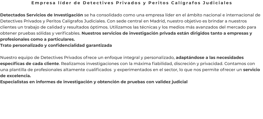 Empresa líder de Detectives Privados y Peritos Calígrafos Judiciales  Detectados Servicios de Investigación se ha consolidado como una empresa líder en el ámbito nacional e internacional de Detectives Privados y Peritos Calígrafos Judiciales. Con sede central en Madrid, nuestro objetivo es brindar a nuestros clientes un trabajo de calidad y resultados óptimos. Utilizamos las técnicas y los medios más avanzados del mercado para obtener pruebas sólidas y verificables. Nuestros servicios de investigación privada están dirigidos tanto a empresas y profesionales como a particulares. Trato personalizado y confidencialidad garantizada  Nuestro equipo de Detectives Privados ofrece un enfoque integral y personalizado, adaptándose a las necesidades específicas de cada cliente. Realizamos investigaciones con la máxima fiabilidad, discreción y privacidad. Contamos con una plantilla de profesionales altamente cualificados  y experimentados en el sector, lo que nos permite ofrecer un servicio de excelencia. Especialistas en informes de investigación y obtención de pruebas con validez judicial