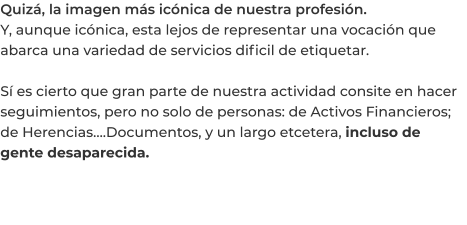 Quizá, la imagen más icónica de nuestra profesión. Y, aunque icónica, esta lejos de representar una vocación que abarca una variedad de servicios dificil de etiquetar.  Sí es cierto que gran parte de nuestra actividad consite en hacer seguimientos, pero no solo de personas: de Activos Financieros; de Herencias….Documentos, y un largo etcetera, incluso de gente desaparecida.