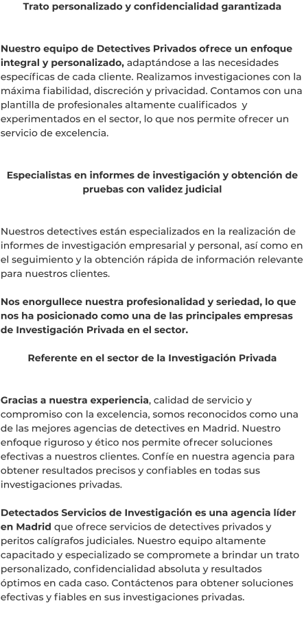 Trato personalizado y confidencialidad garantizada   Nuestro equipo de Detectives Privados ofrece un enfoque integral y personalizado, adaptándose a las necesidades específicas de cada cliente. Realizamos investigaciones con la máxima fiabilidad, discreción y privacidad. Contamos con una plantilla de profesionales altamente cualificados  y experimentados en el sector, lo que nos permite ofrecer un servicio de excelencia.   Especialistas en informes de investigación y obtención de pruebas con validez judicial   Nuestros detectives están especializados en la realización de informes de investigación empresarial y personal, así como en el seguimiento y la obtención rápida de información relevante para nuestros clientes.  Nos enorgullece nuestra profesionalidad y seriedad, lo que nos ha posicionado como una de las principales empresas de Investigación Privada en el sector.  Referente en el sector de la Investigación Privada   Gracias a nuestra experiencia, calidad de servicio y compromiso con la excelencia, somos reconocidos como una de las mejores agencias de detectives en Madrid. Nuestro enfoque riguroso y ético nos permite ofrecer soluciones efectivas a nuestros clientes. Confíe en nuestra agencia para obtener resultados precisos y confiables en todas sus investigaciones privadas.  Detectados Servicios de Investigación es una agencia líder en Madrid que ofrece servicios de detectives privados y peritos calígrafos judiciales. Nuestro equipo altamente capacitado y especializado se compromete a brindar un trato personalizado, confidencialidad absoluta y resultados óptimos en cada caso. Contáctenos para obtener soluciones efectivas y fiables en sus investigaciones privadas.