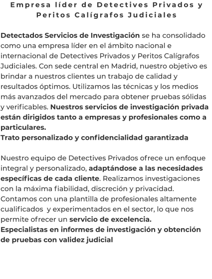 Empresa líder de Detectives Privados y Peritos Calígrafos Judiciales  Detectados Servicios de Investigación se ha consolidado como una empresa líder en el ámbito nacional e internacional de Detectives Privados y Peritos Calígrafos Judiciales. Con sede central en Madrid, nuestro objetivo es brindar a nuestros clientes un trabajo de calidad y resultados óptimos. Utilizamos las técnicas y los medios más avanzados del mercado para obtener pruebas sólidas y verificables. Nuestros servicios de investigación privada están dirigidos tanto a empresas y profesionales como a particulares. Trato personalizado y confidencialidad garantizada  Nuestro equipo de Detectives Privados ofrece un enfoque integral y personalizado, adaptándose a las necesidades específicas de cada cliente. Realizamos investigaciones con la máxima fiabilidad, discreción y privacidad. Contamos con una plantilla de profesionales altamente cualificados  y experimentados en el sector, lo que nos permite ofrecer un servicio de excelencia. Especialistas en informes de investigación y obtención de pruebas con validez judicial