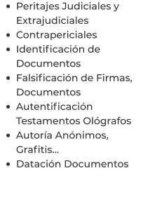 •	Peritajes Judiciales y Extrajudiciales •	Contrapericiales •	Identificación de Documentos •	Falsificación de Firmas, Documentos •	Autentificación Testamentos Ológrafos •	Autoría Anónimos, Grafitis… •	Datación Documentos