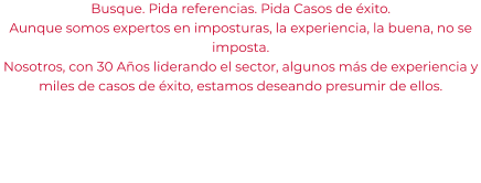 Busque. Pida referencias. Pida Casos de éxito. Aunque somos expertos en imposturas, la experiencia, la buena, no se imposta. Nosotros, con 30 Años liderando el sector, algunos más de experiencia y miles de casos de éxito, estamos deseando presumir de ellos.