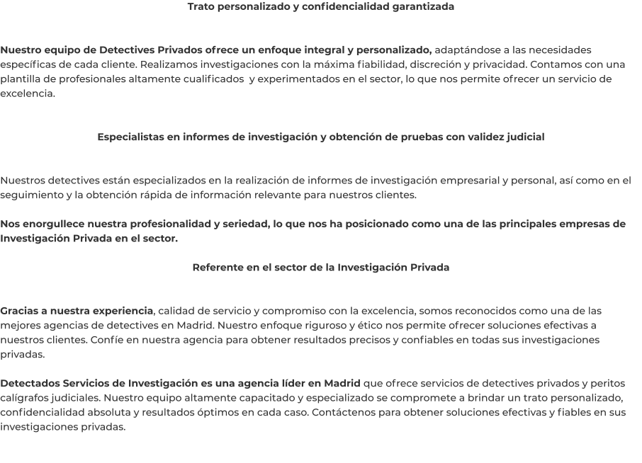 Trato personalizado y confidencialidad garantizada   Nuestro equipo de Detectives Privados ofrece un enfoque integral y personalizado, adaptándose a las necesidades específicas de cada cliente. Realizamos investigaciones con la máxima fiabilidad, discreción y privacidad. Contamos con una plantilla de profesionales altamente cualificados  y experimentados en el sector, lo que nos permite ofrecer un servicio de excelencia.   Especialistas en informes de investigación y obtención de pruebas con validez judicial   Nuestros detectives están especializados en la realización de informes de investigación empresarial y personal, así como en el seguimiento y la obtención rápida de información relevante para nuestros clientes.  Nos enorgullece nuestra profesionalidad y seriedad, lo que nos ha posicionado como una de las principales empresas de Investigación Privada en el sector.  Referente en el sector de la Investigación Privada   Gracias a nuestra experiencia, calidad de servicio y compromiso con la excelencia, somos reconocidos como una de las mejores agencias de detectives en Madrid. Nuestro enfoque riguroso y ético nos permite ofrecer soluciones efectivas a nuestros clientes. Confíe en nuestra agencia para obtener resultados precisos y confiables en todas sus investigaciones privadas.  Detectados Servicios de Investigación es una agencia líder en Madrid que ofrece servicios de detectives privados y peritos calígrafos judiciales. Nuestro equipo altamente capacitado y especializado se compromete a brindar un trato personalizado, confidencialidad absoluta y resultados óptimos en cada caso. Contáctenos para obtener soluciones efectivas y fiables en sus investigaciones privadas.