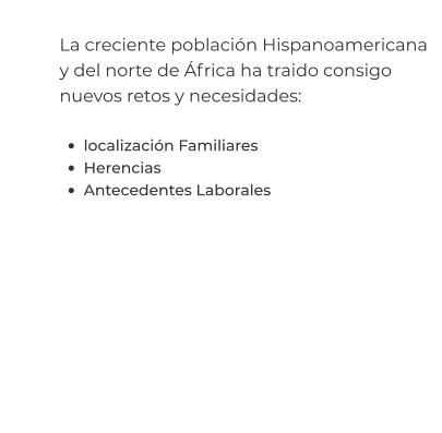 La creciente población Hispanoamericana y del norte de África ha traido consigo nuevos retos y necesidades:  •	localización Familiares •	Herencias •	Antecedentes Laborales