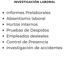 INVESTIGACIÓN LABORAL  •	Informes Prelaborales  •	Absentismo laboral •	Hurtos internos •	Pruebas de Despidos •	Empleados desleales •	Control de Presencia •	Investigación de accidentes