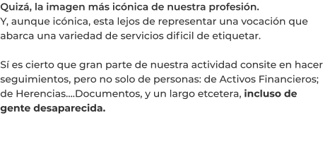 Quizá, la imagen más icónica de nuestra profesión. Y, aunque icónica, esta lejos de representar una vocación que abarca una variedad de servicios dificil de etiquetar.  Sí es cierto que gran parte de nuestra actividad consite en hacer seguimientos, pero no solo de personas: de Activos Financieros; de Herencias….Documentos, y un largo etcetera, incluso de gente desaparecida.