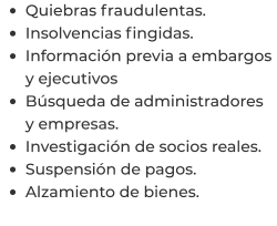 •	Quiebras fraudulentas. •	Insolvencias fingidas. •	Información previa a embargos y ejecutivos •	Búsqueda de administradores y empresas. •	Investigación de socios reales. •	Suspensión de pagos. •	Alzamiento de bienes.