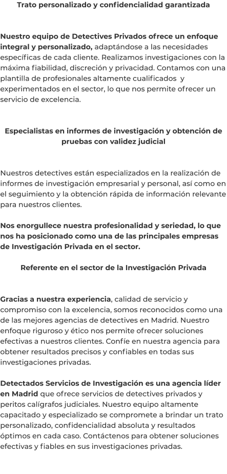 Trato personalizado y confidencialidad garantizada   Nuestro equipo de Detectives Privados ofrece un enfoque integral y personalizado, adaptándose a las necesidades específicas de cada cliente. Realizamos investigaciones con la máxima fiabilidad, discreción y privacidad. Contamos con una plantilla de profesionales altamente cualificados  y experimentados en el sector, lo que nos permite ofrecer un servicio de excelencia.   Especialistas en informes de investigación y obtención de pruebas con validez judicial   Nuestros detectives están especializados en la realización de informes de investigación empresarial y personal, así como en el seguimiento y la obtención rápida de información relevante para nuestros clientes.  Nos enorgullece nuestra profesionalidad y seriedad, lo que nos ha posicionado como una de las principales empresas de Investigación Privada en el sector.  Referente en el sector de la Investigación Privada   Gracias a nuestra experiencia, calidad de servicio y compromiso con la excelencia, somos reconocidos como una de las mejores agencias de detectives en Madrid. Nuestro enfoque riguroso y ético nos permite ofrecer soluciones efectivas a nuestros clientes. Confíe en nuestra agencia para obtener resultados precisos y confiables en todas sus investigaciones privadas.  Detectados Servicios de Investigación es una agencia líder en Madrid que ofrece servicios de detectives privados y peritos calígrafos judiciales. Nuestro equipo altamente capacitado y especializado se compromete a brindar un trato personalizado, confidencialidad absoluta y resultados óptimos en cada caso. Contáctenos para obtener soluciones efectivas y fiables en sus investigaciones privadas.