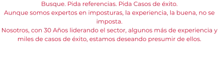 Busque. Pida referencias. Pida Casos de éxito. Aunque somos expertos en imposturas, la experiencia, la buena, no se imposta. Nosotros, con 30 Años liderando el sector, algunos más de experiencia y miles de casos de éxito, estamos deseando presumir de ellos.