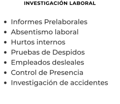 INVESTIGACIÓN LABORAL  •	Informes Prelaborales  •	Absentismo laboral •	Hurtos internos •	Pruebas de Despidos •	Empleados desleales •	Control de Presencia •	Investigación de accidentes