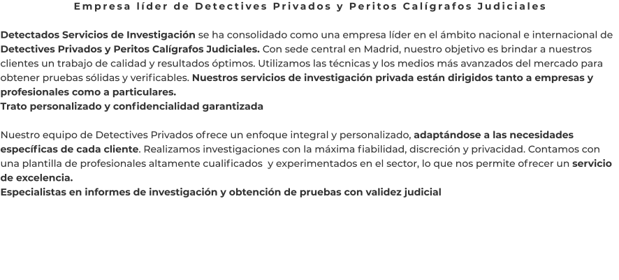 Empresa líder de Detectives Privados y Peritos Calígrafos Judiciales  Detectados Servicios de Investigación se ha consolidado como una empresa líder en el ámbito nacional e internacional de Detectives Privados y Peritos Calígrafos Judiciales. Con sede central en Madrid, nuestro objetivo es brindar a nuestros clientes un trabajo de calidad y resultados óptimos. Utilizamos las técnicas y los medios más avanzados del mercado para obtener pruebas sólidas y verificables. Nuestros servicios de investigación privada están dirigidos tanto a empresas y profesionales como a particulares. Trato personalizado y confidencialidad garantizada  Nuestro equipo de Detectives Privados ofrece un enfoque integral y personalizado, adaptándose a las necesidades específicas de cada cliente. Realizamos investigaciones con la máxima fiabilidad, discreción y privacidad. Contamos con una plantilla de profesionales altamente cualificados  y experimentados en el sector, lo que nos permite ofrecer un servicio de excelencia. Especialistas en informes de investigación y obtención de pruebas con validez judicial