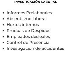 INVESTIGACIÓN LABORAL  •	Informes Prelaborales  •	Absentismo laboral •	Hurtos internos •	Pruebas de Despidos •	Empleados desleales •	Control de Presencia •	Investigación de accidentes