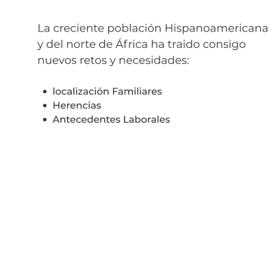 La creciente población Hispanoamericana y del norte de África ha traido consigo nuevos retos y necesidades:  •	localización Familiares •	Herencias •	Antecedentes Laborales