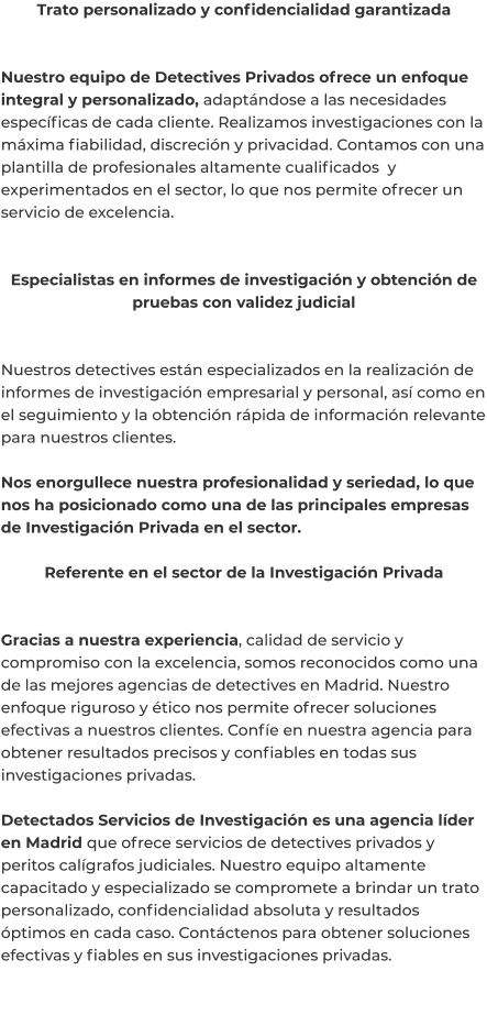 Trato personalizado y confidencialidad garantizada   Nuestro equipo de Detectives Privados ofrece un enfoque integral y personalizado, adaptándose a las necesidades específicas de cada cliente. Realizamos investigaciones con la máxima fiabilidad, discreción y privacidad. Contamos con una plantilla de profesionales altamente cualificados  y experimentados en el sector, lo que nos permite ofrecer un servicio de excelencia.   Especialistas en informes de investigación y obtención de pruebas con validez judicial   Nuestros detectives están especializados en la realización de informes de investigación empresarial y personal, así como en el seguimiento y la obtención rápida de información relevante para nuestros clientes.  Nos enorgullece nuestra profesionalidad y seriedad, lo que nos ha posicionado como una de las principales empresas de Investigación Privada en el sector.  Referente en el sector de la Investigación Privada   Gracias a nuestra experiencia, calidad de servicio y compromiso con la excelencia, somos reconocidos como una de las mejores agencias de detectives en Madrid. Nuestro enfoque riguroso y ético nos permite ofrecer soluciones efectivas a nuestros clientes. Confíe en nuestra agencia para obtener resultados precisos y confiables en todas sus investigaciones privadas.  Detectados Servicios de Investigación es una agencia líder en Madrid que ofrece servicios de detectives privados y peritos calígrafos judiciales. Nuestro equipo altamente capacitado y especializado se compromete a brindar un trato personalizado, confidencialidad absoluta y resultados óptimos en cada caso. Contáctenos para obtener soluciones efectivas y fiables en sus investigaciones privadas.