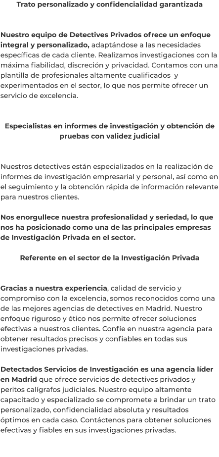 Trato personalizado y confidencialidad garantizada   Nuestro equipo de Detectives Privados ofrece un enfoque integral y personalizado, adaptándose a las necesidades específicas de cada cliente. Realizamos investigaciones con la máxima fiabilidad, discreción y privacidad. Contamos con una plantilla de profesionales altamente cualificados  y experimentados en el sector, lo que nos permite ofrecer un servicio de excelencia.   Especialistas en informes de investigación y obtención de pruebas con validez judicial   Nuestros detectives están especializados en la realización de informes de investigación empresarial y personal, así como en el seguimiento y la obtención rápida de información relevante para nuestros clientes.  Nos enorgullece nuestra profesionalidad y seriedad, lo que nos ha posicionado como una de las principales empresas de Investigación Privada en el sector.  Referente en el sector de la Investigación Privada   Gracias a nuestra experiencia, calidad de servicio y compromiso con la excelencia, somos reconocidos como una de las mejores agencias de detectives en Madrid. Nuestro enfoque riguroso y ético nos permite ofrecer soluciones efectivas a nuestros clientes. Confíe en nuestra agencia para obtener resultados precisos y confiables en todas sus investigaciones privadas.  Detectados Servicios de Investigación es una agencia líder en Madrid que ofrece servicios de detectives privados y peritos calígrafos judiciales. Nuestro equipo altamente capacitado y especializado se compromete a brindar un trato personalizado, confidencialidad absoluta y resultados óptimos en cada caso. Contáctenos para obtener soluciones efectivas y fiables en sus investigaciones privadas.