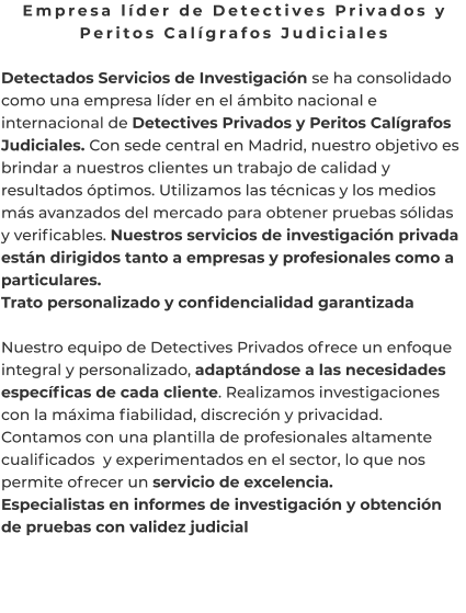 Empresa líder de Detectives Privados y Peritos Calígrafos Judiciales  Detectados Servicios de Investigación se ha consolidado como una empresa líder en el ámbito nacional e internacional de Detectives Privados y Peritos Calígrafos Judiciales. Con sede central en Madrid, nuestro objetivo es brindar a nuestros clientes un trabajo de calidad y resultados óptimos. Utilizamos las técnicas y los medios más avanzados del mercado para obtener pruebas sólidas y verificables. Nuestros servicios de investigación privada están dirigidos tanto a empresas y profesionales como a particulares. Trato personalizado y confidencialidad garantizada  Nuestro equipo de Detectives Privados ofrece un enfoque integral y personalizado, adaptándose a las necesidades específicas de cada cliente. Realizamos investigaciones con la máxima fiabilidad, discreción y privacidad. Contamos con una plantilla de profesionales altamente cualificados  y experimentados en el sector, lo que nos permite ofrecer un servicio de excelencia. Especialistas en informes de investigación y obtención de pruebas con validez judicial