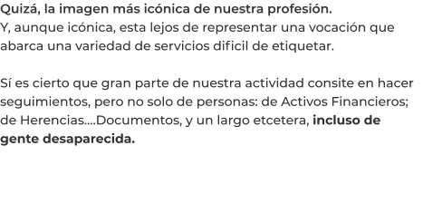 Quizá, la imagen más icónica de nuestra profesión. Y, aunque icónica, esta lejos de representar una vocación que abarca una variedad de servicios dificil de etiquetar.  Sí es cierto que gran parte de nuestra actividad consite en hacer seguimientos, pero no solo de personas: de Activos Financieros; de Herencias….Documentos, y un largo etcetera, incluso de gente desaparecida.