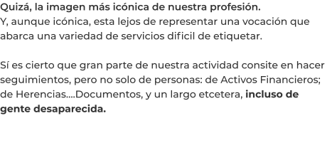 Quizá, la imagen más icónica de nuestra profesión. Y, aunque icónica, esta lejos de representar una vocación que abarca una variedad de servicios dificil de etiquetar.  Sí es cierto que gran parte de nuestra actividad consite en hacer seguimientos, pero no solo de personas: de Activos Financieros; de Herencias….Documentos, y un largo etcetera, incluso de gente desaparecida.