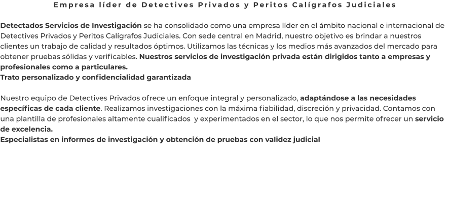 Empresa líder de Detectives Privados y Peritos Calígrafos Judiciales  Detectados Servicios de Investigación se ha consolidado como una empresa líder en el ámbito nacional e internacional de Detectives Privados y Peritos Calígrafos Judiciales. Con sede central en Madrid, nuestro objetivo es brindar a nuestros clientes un trabajo de calidad y resultados óptimos. Utilizamos las técnicas y los medios más avanzados del mercado para obtener pruebas sólidas y verificables. Nuestros servicios de investigación privada están dirigidos tanto a empresas y profesionales como a particulares. Trato personalizado y confidencialidad garantizada  Nuestro equipo de Detectives Privados ofrece un enfoque integral y personalizado, adaptándose a las necesidades específicas de cada cliente. Realizamos investigaciones con la máxima fiabilidad, discreción y privacidad. Contamos con una plantilla de profesionales altamente cualificados  y experimentados en el sector, lo que nos permite ofrecer un servicio de excelencia. Especialistas en informes de investigación y obtención de pruebas con validez judicial