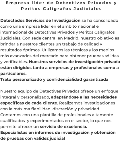 Empresa líder de Detectives Privados y Peritos Calígrafos Judiciales  Detectados Servicios de Investigación se ha consolidado como una empresa líder en el ámbito nacional e internacional de Detectives Privados y Peritos Calígrafos Judiciales. Con sede central en Madrid, nuestro objetivo es brindar a nuestros clientes un trabajo de calidad y resultados óptimos. Utilizamos las técnicas y los medios más avanzados del mercado para obtener pruebas sólidas y verificables. Nuestros servicios de investigación privada están dirigidos tanto a empresas y profesionales como a particulares. Trato personalizado y confidencialidad garantizada  Nuestro equipo de Detectives Privados ofrece un enfoque integral y personalizado, adaptándose a las necesidades específicas de cada cliente. Realizamos investigaciones con la máxima fiabilidad, discreción y privacidad. Contamos con una plantilla de profesionales altamente cualificados  y experimentados en el sector, lo que nos permite ofrecer un servicio de excelencia. Especialistas en informes de investigación y obtención de pruebas con validez judicial