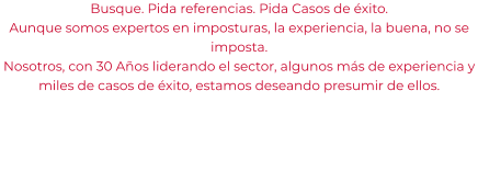 Busque. Pida referencias. Pida Casos de éxito. Aunque somos expertos en imposturas, la experiencia, la buena, no se imposta. Nosotros, con 30 Años liderando el sector, algunos más de experiencia y miles de casos de éxito, estamos deseando presumir de ellos.