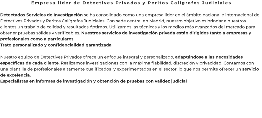 Empresa líder de Detectives Privados y Peritos Calígrafos Judiciales  Detectados Servicios de Investigación se ha consolidado como una empresa líder en el ámbito nacional e internacional de Detectives Privados y Peritos Calígrafos Judiciales. Con sede central en Madrid, nuestro objetivo es brindar a nuestros clientes un trabajo de calidad y resultados óptimos. Utilizamos las técnicas y los medios más avanzados del mercado para obtener pruebas sólidas y verificables. Nuestros servicios de investigación privada están dirigidos tanto a empresas y profesionales como a particulares. Trato personalizado y confidencialidad garantizada  Nuestro equipo de Detectives Privados ofrece un enfoque integral y personalizado, adaptándose a las necesidades específicas de cada cliente. Realizamos investigaciones con la máxima fiabilidad, discreción y privacidad. Contamos con una plantilla de profesionales altamente cualificados  y experimentados en el sector, lo que nos permite ofrecer un servicio de excelencia. Especialistas en informes de investigación y obtención de pruebas con validez judicial