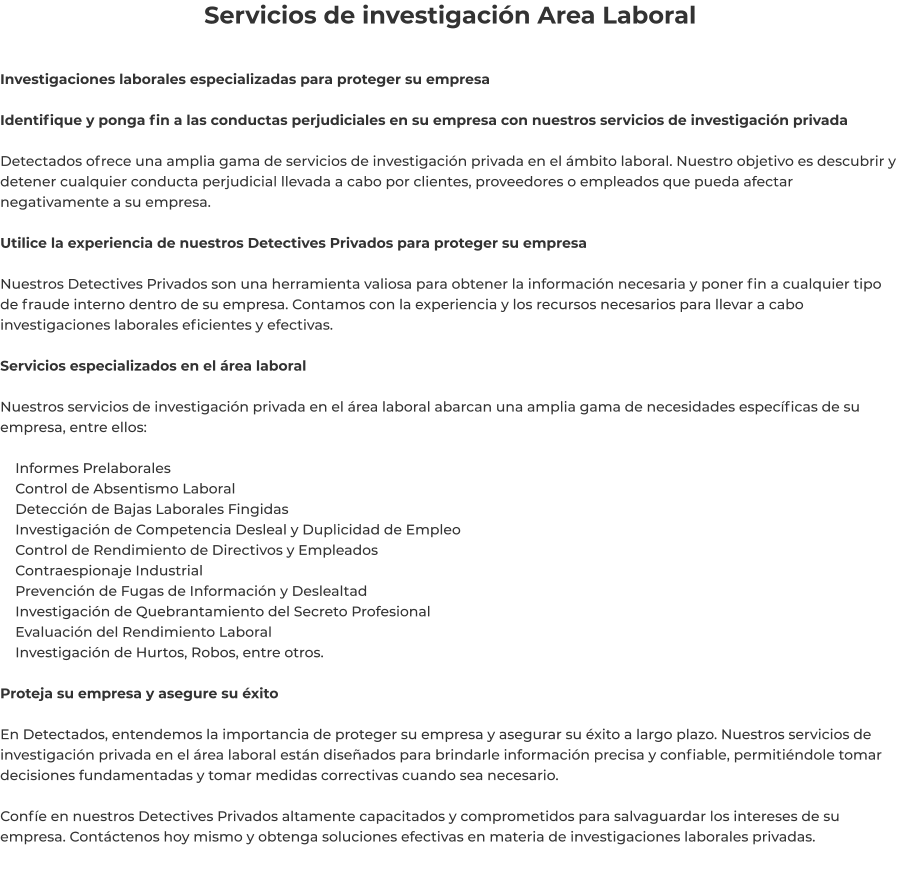 Servicios de investigación Area Laboral  Investigaciones laborales especializadas para proteger su empresa  Identifique y ponga fin a las conductas perjudiciales en su empresa con nuestros servicios de investigación privada  Detectados ofrece una amplia gama de servicios de investigación privada en el ámbito laboral. Nuestro objetivo es descubrir y detener cualquier conducta perjudicial llevada a cabo por clientes, proveedores o empleados que pueda afectar negativamente a su empresa.  Utilice la experiencia de nuestros Detectives Privados para proteger su empresa  Nuestros Detectives Privados son una herramienta valiosa para obtener la información necesaria y poner fin a cualquier tipo de fraude interno dentro de su empresa. Contamos con la experiencia y los recursos necesarios para llevar a cabo investigaciones laborales eficientes y efectivas.  Servicios especializados en el área laboral  Nuestros servicios de investigación privada en el área laboral abarcan una amplia gama de necesidades específicas de su empresa, entre ellos:      Informes Prelaborales     Control de Absentismo Laboral     Detección de Bajas Laborales Fingidas     Investigación de Competencia Desleal y Duplicidad de Empleo     Control de Rendimiento de Directivos y Empleados     Contraespionaje Industrial     Prevención de Fugas de Información y Deslealtad     Investigación de Quebrantamiento del Secreto Profesional     Evaluación del Rendimiento Laboral     Investigación de Hurtos, Robos, entre otros.  Proteja su empresa y asegure su éxito  En Detectados, entendemos la importancia de proteger su empresa y asegurar su éxito a largo plazo. Nuestros servicios de investigación privada en el área laboral están diseñados para brindarle información precisa y confiable, permitiéndole tomar decisiones fundamentadas y tomar medidas correctivas cuando sea necesario.  Confíe en nuestros Detectives Privados altamente capacitados y comprometidos para salvaguardar los intereses de su empresa. Contáctenos hoy mismo y obtenga soluciones efectivas en materia de investigaciones laborales privadas.