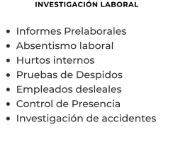 INVESTIGACIÓN LABORAL  •	Informes Prelaborales  •	Absentismo laboral •	Hurtos internos •	Pruebas de Despidos •	Empleados desleales •	Control de Presencia •	Investigación de accidentes