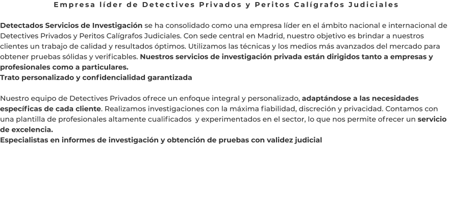 Empresa líder de Detectives Privados y Peritos Calígrafos Judiciales  Detectados Servicios de Investigación se ha consolidado como una empresa líder en el ámbito nacional e internacional de Detectives Privados y Peritos Calígrafos Judiciales. Con sede central en Madrid, nuestro objetivo es brindar a nuestros clientes un trabajo de calidad y resultados óptimos. Utilizamos las técnicas y los medios más avanzados del mercado para obtener pruebas sólidas y verificables. Nuestros servicios de investigación privada están dirigidos tanto a empresas y profesionales como a particulares. Trato personalizado y confidencialidad garantizada  Nuestro equipo de Detectives Privados ofrece un enfoque integral y personalizado, adaptándose a las necesidades específicas de cada cliente. Realizamos investigaciones con la máxima fiabilidad, discreción y privacidad. Contamos con una plantilla de profesionales altamente cualificados  y experimentados en el sector, lo que nos permite ofrecer un servicio de excelencia. Especialistas en informes de investigación y obtención de pruebas con validez judicial