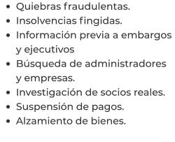 •	Quiebras fraudulentas. •	Insolvencias fingidas. •	Información previa a embargos y ejecutivos •	Búsqueda de administradores y empresas. •	Investigación de socios reales. •	Suspensión de pagos. •	Alzamiento de bienes.