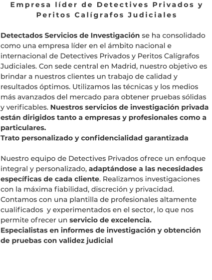 Empresa líder de Detectives Privados y Peritos Calígrafos Judiciales  Detectados Servicios de Investigación se ha consolidado como una empresa líder en el ámbito nacional e internacional de Detectives Privados y Peritos Calígrafos Judiciales. Con sede central en Madrid, nuestro objetivo es brindar a nuestros clientes un trabajo de calidad y resultados óptimos. Utilizamos las técnicas y los medios más avanzados del mercado para obtener pruebas sólidas y verificables. Nuestros servicios de investigación privada están dirigidos tanto a empresas y profesionales como a particulares. Trato personalizado y confidencialidad garantizada  Nuestro equipo de Detectives Privados ofrece un enfoque integral y personalizado, adaptándose a las necesidades específicas de cada cliente. Realizamos investigaciones con la máxima fiabilidad, discreción y privacidad. Contamos con una plantilla de profesionales altamente cualificados  y experimentados en el sector, lo que nos permite ofrecer un servicio de excelencia. Especialistas en informes de investigación y obtención de pruebas con validez judicial