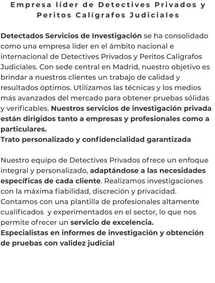 Empresa líder de Detectives Privados y Peritos Calígrafos Judiciales  Detectados Servicios de Investigación se ha consolidado como una empresa líder en el ámbito nacional e internacional de Detectives Privados y Peritos Calígrafos Judiciales. Con sede central en Madrid, nuestro objetivo es brindar a nuestros clientes un trabajo de calidad y resultados óptimos. Utilizamos las técnicas y los medios más avanzados del mercado para obtener pruebas sólidas y verificables. Nuestros servicios de investigación privada están dirigidos tanto a empresas y profesionales como a particulares. Trato personalizado y confidencialidad garantizada  Nuestro equipo de Detectives Privados ofrece un enfoque integral y personalizado, adaptándose a las necesidades específicas de cada cliente. Realizamos investigaciones con la máxima fiabilidad, discreción y privacidad. Contamos con una plantilla de profesionales altamente cualificados  y experimentados en el sector, lo que nos permite ofrecer un servicio de excelencia. Especialistas en informes de investigación y obtención de pruebas con validez judicial