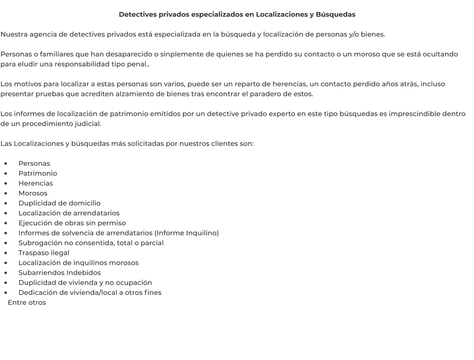 Detectives privados especializados en Localizaciones y Búsquedas  Nuestra agencia de detectives privados está especializada en la búsqueda y localización de personas y/o bienes.  Personas o familiares que han desaparecido o sinplemente de quienes se ha perdido su contacto o un moroso que se está ocultando para eludir una responsabilidad tipo penal..  Los motivos para localizar a estas personas son varios, puede ser un reparto de herencias, un contacto perdido años atrás, incluso presentar pruebas que acrediten alzamiento de bienes tras encontrar el paradero de estos.  Los informes de localización de patrimonio emitidos por un detective privado experto en este tipo búsquedas es imprescindible dentro de un procedimiento judicial.  Las Localizaciones y búsquedas más solicitadas por nuestros clientes son:  •	    Personas •	    Patrimonio •	    Herencias •	    Morosos •	    Duplicidad de domicilio •	    Localización de arrendatarios •	    Ejecución de obras sin permiso •	    Informes de solvencia de arrendatarios (Informe Inquilino) •	    Subrogación no consentida, total o parcial •	    Traspaso ilegal •	    Localización de inquilinos morosos •	    Subarriendos Indebidos •	    Duplicidad de vivienda y no ocupación •	    Dedicación de vivienda/local a otros fines     Entre otros