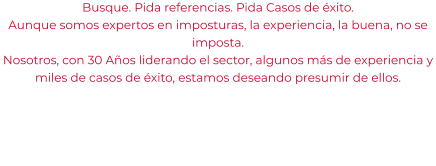 Busque. Pida referencias. Pida Casos de éxito. Aunque somos expertos en imposturas, la experiencia, la buena, no se imposta. Nosotros, con 30 Años liderando el sector, algunos más de experiencia y miles de casos de éxito, estamos deseando presumir de ellos.