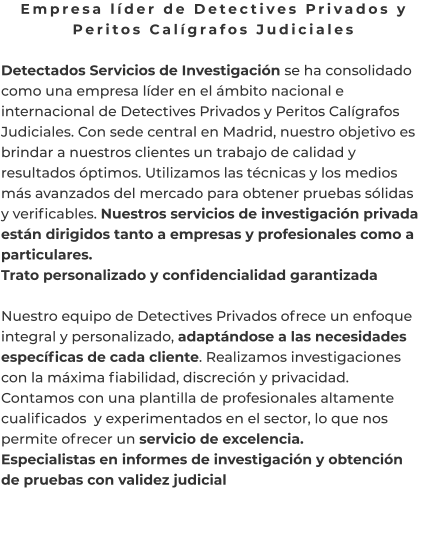 Empresa líder de Detectives Privados y Peritos Calígrafos Judiciales  Detectados Servicios de Investigación se ha consolidado como una empresa líder en el ámbito nacional e internacional de Detectives Privados y Peritos Calígrafos Judiciales. Con sede central en Madrid, nuestro objetivo es brindar a nuestros clientes un trabajo de calidad y resultados óptimos. Utilizamos las técnicas y los medios más avanzados del mercado para obtener pruebas sólidas y verificables. Nuestros servicios de investigación privada están dirigidos tanto a empresas y profesionales como a particulares. Trato personalizado y confidencialidad garantizada  Nuestro equipo de Detectives Privados ofrece un enfoque integral y personalizado, adaptándose a las necesidades específicas de cada cliente. Realizamos investigaciones con la máxima fiabilidad, discreción y privacidad. Contamos con una plantilla de profesionales altamente cualificados  y experimentados en el sector, lo que nos permite ofrecer un servicio de excelencia. Especialistas en informes de investigación y obtención de pruebas con validez judicial