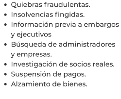 •	Quiebras fraudulentas. •	Insolvencias fingidas. •	Información previa a embargos y ejecutivos •	Búsqueda de administradores y empresas. •	Investigación de socios reales. •	Suspensión de pagos. •	Alzamiento de bienes.