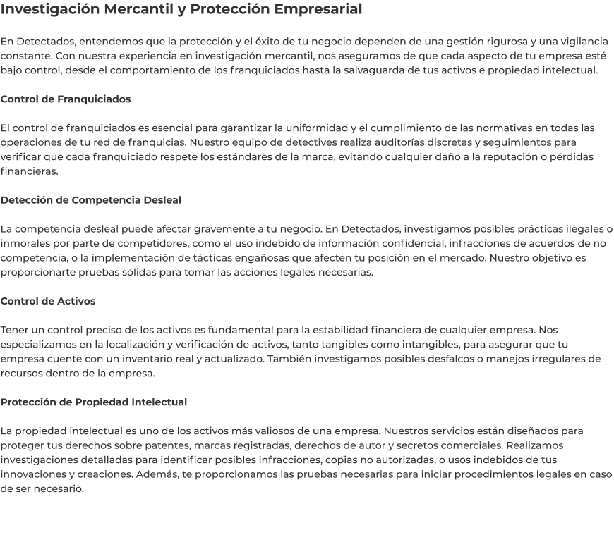 Investigación Mercantil y Protección Empresarial  En Detectados, entendemos que la protección y el éxito de tu negocio dependen de una gestión rigurosa y una vigilancia constante. Con nuestra experiencia en investigación mercantil, nos aseguramos de que cada aspecto de tu empresa esté bajo control, desde el comportamiento de los franquiciados hasta la salvaguarda de tus activos e propiedad intelectual.  Control de Franquiciados  El control de franquiciados es esencial para garantizar la uniformidad y el cumplimiento de las normativas en todas las operaciones de tu red de franquicias. Nuestro equipo de detectives realiza auditorías discretas y seguimientos para verificar que cada franquiciado respete los estándares de la marca, evitando cualquier daño a la reputación o pérdidas financieras.  Detección de Competencia Desleal  La competencia desleal puede afectar gravemente a tu negocio. En Detectados, investigamos posibles prácticas ilegales o inmorales por parte de competidores, como el uso indebido de información confidencial, infracciones de acuerdos de no competencia, o la implementación de tácticas engañosas que afecten tu posición en el mercado. Nuestro objetivo es proporcionarte pruebas sólidas para tomar las acciones legales necesarias.  Control de Activos  Tener un control preciso de los activos es fundamental para la estabilidad financiera de cualquier empresa. Nos especializamos en la localización y verificación de activos, tanto tangibles como intangibles, para asegurar que tu empresa cuente con un inventario real y actualizado. También investigamos posibles desfalcos o manejos irregulares de recursos dentro de la empresa.  Protección de Propiedad Intelectual  La propiedad intelectual es uno de los activos más valiosos de una empresa. Nuestros servicios están diseñados para proteger tus derechos sobre patentes, marcas registradas, derechos de autor y secretos comerciales. Realizamos investigaciones detalladas para identificar posibles infracciones, copias no autorizadas, o usos indebidos de tus innovaciones y creaciones. Además, te proporcionamos las pruebas necesarias para iniciar procedimientos legales en caso de ser necesario.