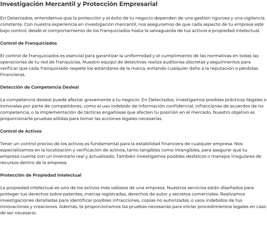 Investigación Mercantil y Protección Empresarial  En Detectados, entendemos que la protección y el éxito de tu negocio dependen de una gestión rigurosa y una vigilancia constante. Con nuestra experiencia en investigación mercantil, nos aseguramos de que cada aspecto de tu empresa esté bajo control, desde el comportamiento de los franquiciados hasta la salvaguarda de tus activos e propiedad intelectual.  Control de Franquiciados  El control de franquiciados es esencial para garantizar la uniformidad y el cumplimiento de las normativas en todas las operaciones de tu red de franquicias. Nuestro equipo de detectives realiza auditorías discretas y seguimientos para verificar que cada franquiciado respete los estándares de la marca, evitando cualquier daño a la reputación o pérdidas financieras.  Detección de Competencia Desleal  La competencia desleal puede afectar gravemente a tu negocio. En Detectados, investigamos posibles prácticas ilegales o inmorales por parte de competidores, como el uso indebido de información confidencial, infracciones de acuerdos de no competencia, o la implementación de tácticas engañosas que afecten tu posición en el mercado. Nuestro objetivo es proporcionarte pruebas sólidas para tomar las acciones legales necesarias.  Control de Activos  Tener un control preciso de los activos es fundamental para la estabilidad financiera de cualquier empresa. Nos especializamos en la localización y verificación de activos, tanto tangibles como intangibles, para asegurar que tu empresa cuente con un inventario real y actualizado. También investigamos posibles desfalcos o manejos irregulares de recursos dentro de la empresa.  Protección de Propiedad Intelectual  La propiedad intelectual es uno de los activos más valiosos de una empresa. Nuestros servicios están diseñados para proteger tus derechos sobre patentes, marcas registradas, derechos de autor y secretos comerciales. Realizamos investigaciones detalladas para identificar posibles infracciones, copias no autorizadas, o usos indebidos de tus innovaciones y creaciones. Además, te proporcionamos las pruebas necesarias para iniciar procedimientos legales en caso de ser necesario.