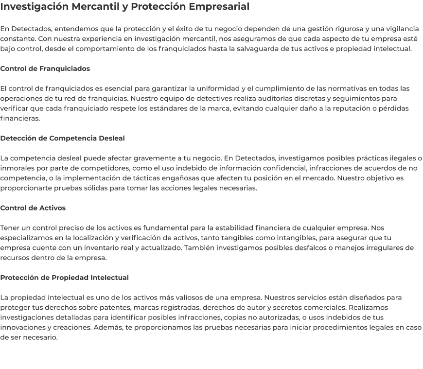 Investigación Mercantil y Protección Empresarial  En Detectados, entendemos que la protección y el éxito de tu negocio dependen de una gestión rigurosa y una vigilancia constante. Con nuestra experiencia en investigación mercantil, nos aseguramos de que cada aspecto de tu empresa esté bajo control, desde el comportamiento de los franquiciados hasta la salvaguarda de tus activos e propiedad intelectual.  Control de Franquiciados  El control de franquiciados es esencial para garantizar la uniformidad y el cumplimiento de las normativas en todas las operaciones de tu red de franquicias. Nuestro equipo de detectives realiza auditorías discretas y seguimientos para verificar que cada franquiciado respete los estándares de la marca, evitando cualquier daño a la reputación o pérdidas financieras.  Detección de Competencia Desleal  La competencia desleal puede afectar gravemente a tu negocio. En Detectados, investigamos posibles prácticas ilegales o inmorales por parte de competidores, como el uso indebido de información confidencial, infracciones de acuerdos de no competencia, o la implementación de tácticas engañosas que afecten tu posición en el mercado. Nuestro objetivo es proporcionarte pruebas sólidas para tomar las acciones legales necesarias.  Control de Activos  Tener un control preciso de los activos es fundamental para la estabilidad financiera de cualquier empresa. Nos especializamos en la localización y verificación de activos, tanto tangibles como intangibles, para asegurar que tu empresa cuente con un inventario real y actualizado. También investigamos posibles desfalcos o manejos irregulares de recursos dentro de la empresa.  Protección de Propiedad Intelectual  La propiedad intelectual es uno de los activos más valiosos de una empresa. Nuestros servicios están diseñados para proteger tus derechos sobre patentes, marcas registradas, derechos de autor y secretos comerciales. Realizamos investigaciones detalladas para identificar posibles infracciones, copias no autorizadas, o usos indebidos de tus innovaciones y creaciones. Además, te proporcionamos las pruebas necesarias para iniciar procedimientos legales en caso de ser necesario.